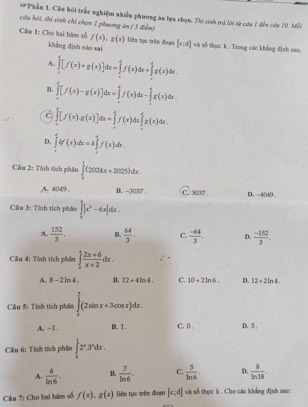 Phần 1. Câu hỏi trắc nghiệm nhiều phương án lựa chọn. Thí sinh trả lời từ câu 1 đến câu 10. Mỗi
câu hỏi, thí sinh chỉ chọn 1 phương án.( 5 điểm)
Câu 1: Cho hai hàm số f(x),g(x) liên tục trên đoạn [c;d] và số thực k . Trong các khẳng định sau,
khằng định nào sai
A. ∈tlimits _c^(d[f(x)+g(x)]dx=∈tlimits _c^df(x)dx+∈tlimits _c^dg(x)dx.
B. ∈tlimits _c^d[f(x)-g(x)]dx=∈tlimits _c^df(x)dx-∈tlimits _c^dg(x)dx.
c. ∈tlimits _c^d[f(x).g(x)]dx=∈tlimits _c^df(x)dx.∈tlimits _c^dg(x)dx.
D. ∈tlimits _c^dkf(x)dx=k∈tlimits _c^df(x)dx.
* Câu 2: Tính tích phân ∈tlimits _0^1(2024x+2025)dx.
A. 4049 . B. -3037 .
C, 3037 . D. -4049 .
* Câầu 3: Tính tích phân ∈tlimits _0^8|x^2)-6x|dx.
B.
A.  152/3 .  64/3 .  (-64)/3 .  (-152)/3 .
C.
D.
Câu 4: Tính tích phân ∈tlimits _0^(6frac 2x+6)x+2dx.
A. 8-2ln 4. B. 12+4ln 4. C. 10+2ln 6. D. 12+2ln 4.
Câu 5: Tính tích phân ∈tlimits _0^((frac π)2)(2sin x+3cos x)dx.
A. -1 . B. 1 . C. 0 . D. 5 .
Câu 6: Tính tích phân ∈tlimits _0^(12^x).3^xdx.
A.  6/ln 6 .  7/ln 6 .  5/ln 6 . D.  8/ln 18 .
B.
C.
Câu 7: Cho hai hàm số f(x),g(x) liên tục trên đoạn [c;d] và số thực k . Cho các khẳng định sau: