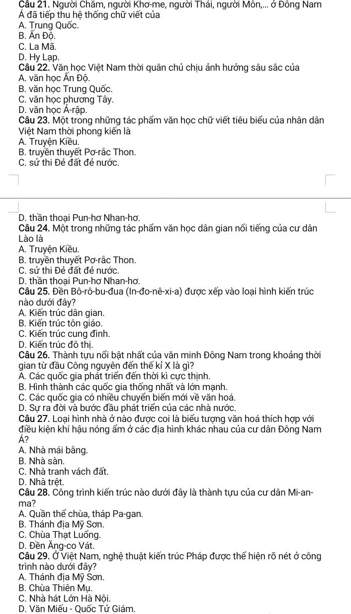 Cầu 21. Người Chăm, người Khơ-me, người Thái, người Môn,... ở Đông Nam
Á đã tiếp thu hệ thống chữ viết của
A. Trung Quốc.
B. Ấn Độ.
C. La Mã.
D. Hy Lạp.
Câu 22. Văn học Việt Nam thời quân chủ chịu ảnh hưởng sâu sắc của
A. văn học Ấn Độ.
B. văn học Trung Quốc.
C. văn học phương Tây.
D. văn học Á-rập.
Câu 23. Một trong những tác phẩm văn học chữ viết tiêu biểu của nhân dân
Việt Nam thời phong kiến là
A. Truyện Kiều.
B. truyền thuyết Pơ-rắc Thon.
C. sử thi Đẻ đất đẻ nước.
D. thần thoại Pun-hơ Nhan-hơ.
Câu 24. Một trong những tác phẩm văn học dân gian nổi tiếng của cư dân
Lào là
A. Truyện Kiều.
B. truyền thuyết Pơ-rắc Thon.
C. sử thi Đẻ đất đẻ nước.
D. thần thoai Pun-hơ Nhan-hơ.
Câu 25. Đền Bô-rô-bu-đua (In-đo-nê-xi-a) được xếp vào loại hình kiến trúc
nào dưới đây?
A. Kiến trúc dân gian.
B. Kiến trúc tôn giáo.
C. Kiến trúc cung đình.
D. Kiến trúc đô thị.
Câu 26. Thành tựu nổi bật nhất của văn minh Đông Nam trong khoảng thời
gian từ đầu Công nguyên đến thế kỉ X là gì?
A. Các quốc gia phát triển đến thời kì cực thịnh.
B. Hình thành các quốc gia thống nhất và lớn mạnh.
C. Các quốc gia có nhiều chuyển biến mới về văn hoá.
D. Sự ra đời và bước đầu phát triển của các nhà nước.
Câu 27. Loại hình nhà ở nào được coi là biểu tượng văn hoá thích hợp với
điều kiện khí hậu nóng ẩm ở các địa hình khác nhau của cư dân Đông Nam
Á?
A. Nhà mái bằng.
B. Nhà sàn.
C. Nhà tranh vách đất.
D. Nhà trệt.
Câu 28. Công trình kiến trúc nào dưới đây là thành tựu của cư dân Mi-an-
ma?
A. Quần thể chùa, tháp Pa-gan.
B. Thánh địa Mỹ Sơn.
C. Chùa Thạt Luổng.
D. Đền Ăng-co Vát.
Câu 29. Ở Việt Nam, nghệ thuật kiến trúc Pháp được thể hiện rõ nét ở công
trình nào dưới đây?
A. Thánh địa Mỹ Sơn.
B. Chùa Thiên Mụ.
C. Nhà hát Lớn Hà Nôi.
D. Văn Miếu - Quốc Tử Giám.