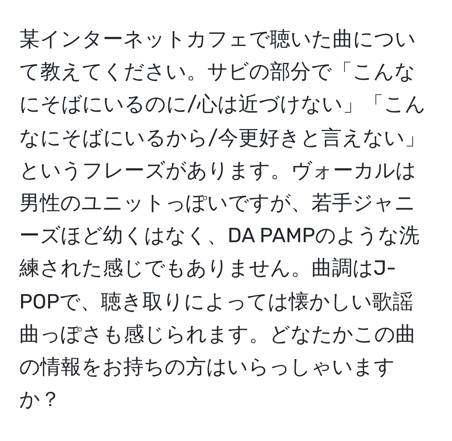 某インターネットカフェで聴いた曲について教えてください。サビの部分で「こんなにそばにいるのに/心は近づけない」「こんなにそばにいるから/今更好きと言えない」というフレーズがあります。ヴォーカルは男性のユニットっぽいですが、若手ジャニーズほど幼くはなく、DA PAMPのような洗練された感じでもありません。曲調はJ-POPで、聴き取りによっては懐かしい歌謡曲っぽさも感じられます。どなたかこの曲の情報をお持ちの方はいらっしゃいますか？