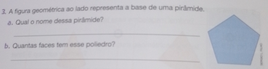 A figura geométrica ao lado representa a base de uma pirâmide. 
a. Qual o nome dessa pirâmide? 
_ 
b. Quantas faces tem esse poliedro? 
_