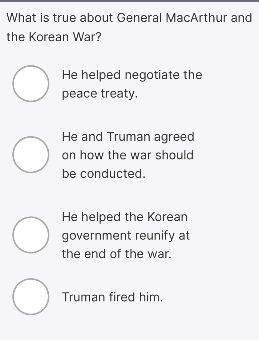 What is true about General MacArthur and
the Korean War?
He helped negotiate the
peace treaty.
He and Truman agreed
on how the war should
be conducted.
He helped the Korean
government reunify at
the end of the war.
Truman fired him.