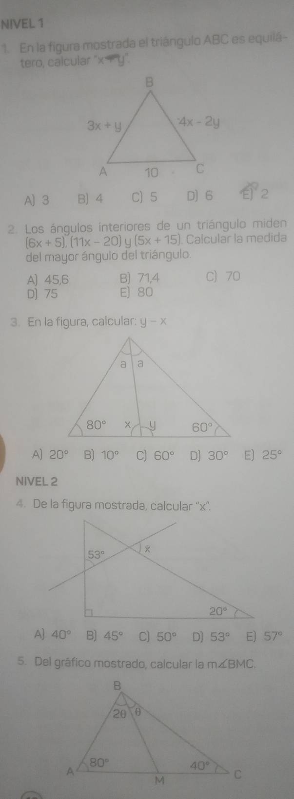 NIVEL 1
1. En la figura mostrada el triángulo ABC es equilá-
tero, calcular "x
A) 3 B) 4 C)5 D] 6 2
2. Los ángulos interiores de un triángulo miden
(6x+5),(11x-20) y (5x+15) Calcular la medida
del mayor ángulo del triángulo.
A) 45,6 B) 71,4 C 70
D) 75 E) 80
3. En la figura, calcular: y-x
A) 20° B) 10° C) 60° D] 30° E) 25°
NIVEL 2
4. De la figura mostrada, calcular “x”.
A] 40° B) 45° C] 50° D] 53° E) 57°
5. Del gráfico mostrado, calcular la m∠ BMC.