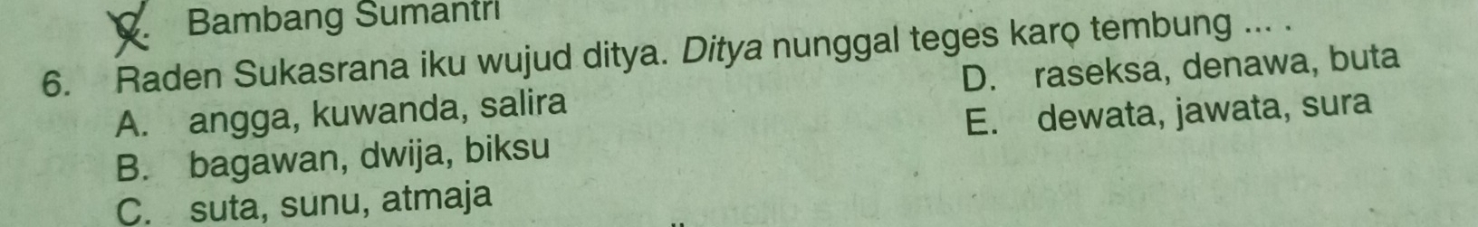 Bambang Sumantri
6. Raden Sukasrana iku wujud ditya. Ditya nunggal teges karo tembung ... .
A. angga, kuwanda, salira D. raseksa, denawa, buta
B. bagawan, dwija, biksu E. dewata, jawata, sura
C. suta, sunu, atmaja