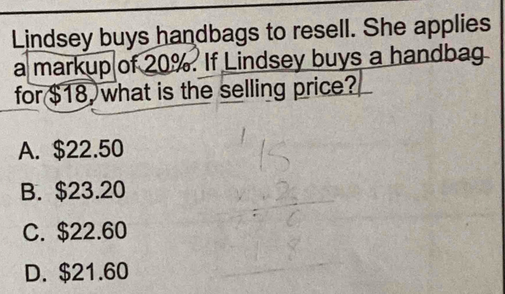 Lindsey buys handbags to resell. She applies
a markup of 20%. If Lindsey buys a handbag
for $18, what is the selling price?
A. $22.50
B. $23.20
C. $22.60
D. $21.60