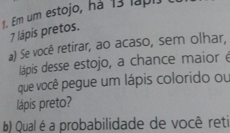 Em um estojo, há 15 lapis
7 lápis pretos. 
a) Se você retirar, ao acaso, sem olhar, 
lápis desse estojo, a chance maior é 
que você pegue um lápis colorido ou 
lápis preto? 
b) Qual é a probabilidade de você reti