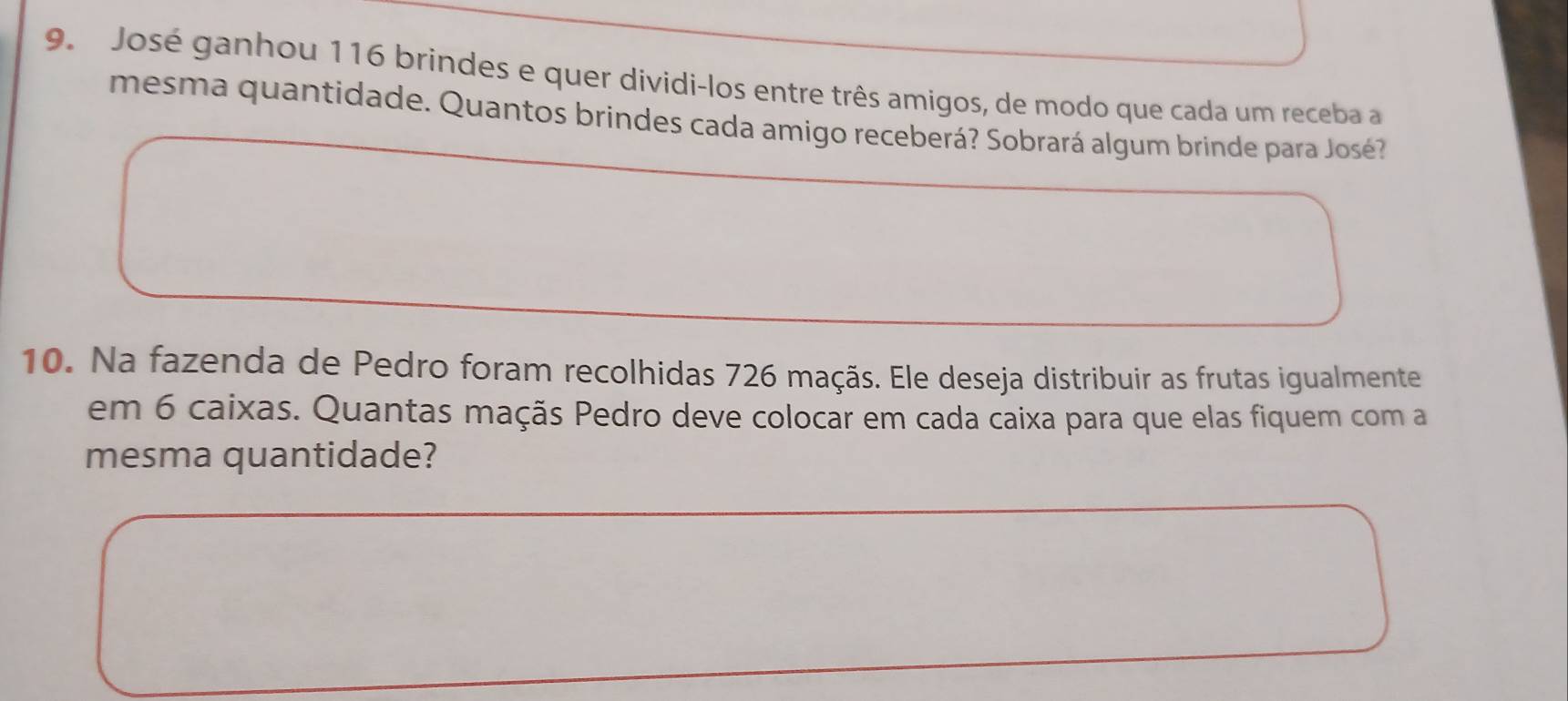 José ganhou 116 brindes e quer dividi-los entre três amigos, de modo que cada um receba a 
mesma quantidade. Quantos brindes cada amigo receberá? Sobrará algum brinde para José? 
10. Na fazenda de Pedro foram recolhidas 726 maçãs. Ele deseja distribuir as frutas igualmente 
em 6 caixas. Quantas maçãs Pedro deve colocar em cada caixa para que elas fiquem com a 
mesma quantidade?