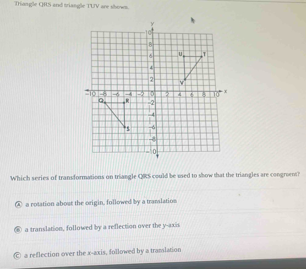 Triangle QRS and triangle TUV are shown.
Which series of transformations on triangle QRS could be used to show that the triangles are congruent?
A a rotation about the origin, followed by a translation
⑧ a translation, followed by a reflection over the y-axis
© a reflection over the x-axis, followed by a translation