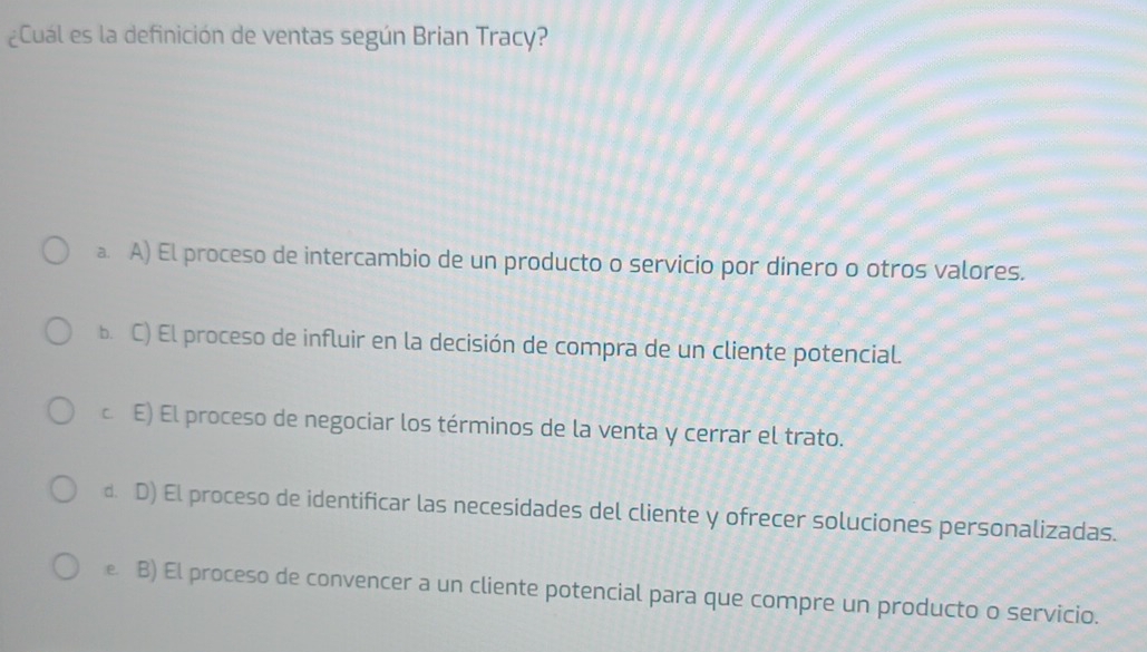 ¿Cuál es la definición de ventas según Brian Tracy?
a. A) El proceso de intercambio de un producto o servicio por dinero o otros valores.
b. C) El proceso de influir en la decisión de compra de un cliente potencial.
c E) El proceso de negociar los términos de la venta y cerrar el trato.
d. D) El proceso de identificar las necesidades del cliente y ofrecer soluciones personalizadas.
B) El proceso de convencer a un cliente potencial para que compre un producto o servicio.