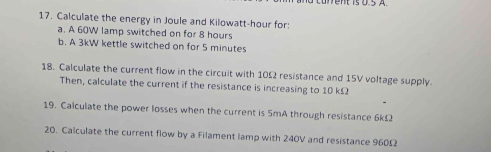 cu rrent is 0.5 A. 
17. Calculate the energy in Joule and Kilowatt-hour for: 
a. A 60W lamp switched on for 8 hours
b. A 3kW kettle switched on for 5 minutes
18. Calculate the current flow in the circuit with 10Ω resistance and 15V voltage supply. 
Then, calculate the current if the resistance is increasing to 10 kΩ
19. Calculate the power losses when the current is 5mA through resistance 6kΩ
20. Calculate the current flow by a Filament lamp with 240V and resistance 960Ω