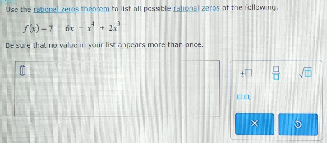 Use the rational zeros theorem to list all possible rational zeros of the following.
f(x)=7-6x-x^4+2x^3
Be sure that no value in your list appears more than once. 
□  □ /□   sqrt(□ ) 
×