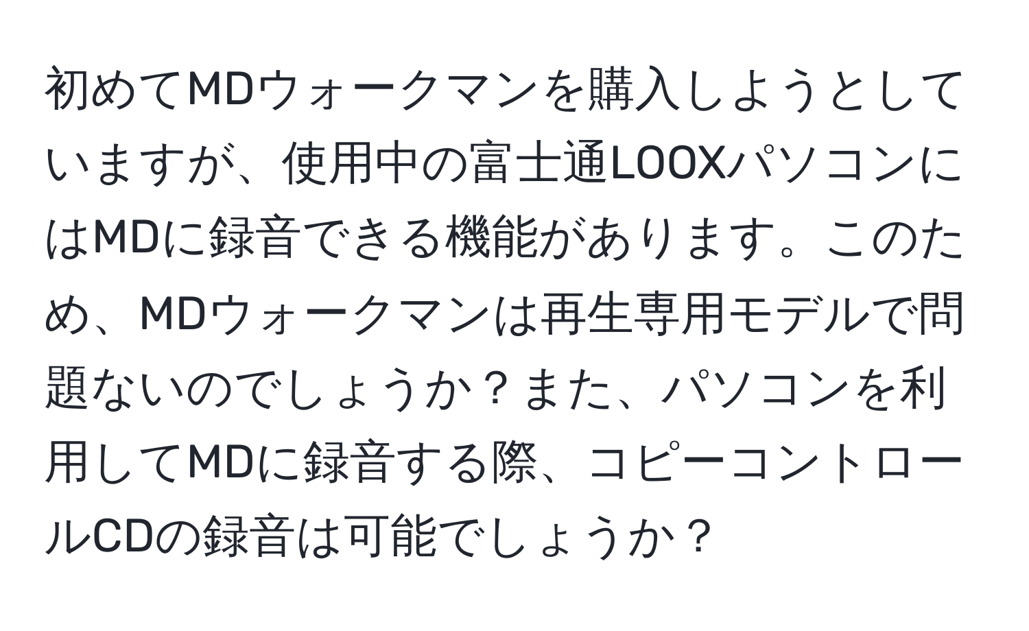 初めてMDウォークマンを購入しようとしていますが、使用中の富士通LOOXパソコンにはMDに録音できる機能があります。このため、MDウォークマンは再生専用モデルで問題ないのでしょうか？また、パソコンを利用してMDに録音する際、コピーコントロールCDの録音は可能でしょうか？