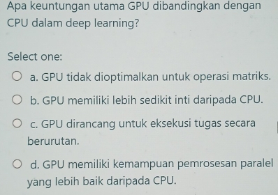 Apa keuntungan utama GPU dibandingkan dengan
CPU dalam deep learning?
Select one:
a. GPU tidak dioptimalkan untuk operasi matriks.
b. GPU memiliki lebih sedikit inti daripada CPU.
c. GPU dirancang untuk eksekusi tugas secara
berurutan.
d. GPU memiliki kemampuan pemrosesan paralel
yang lebih baik daripada CPU.