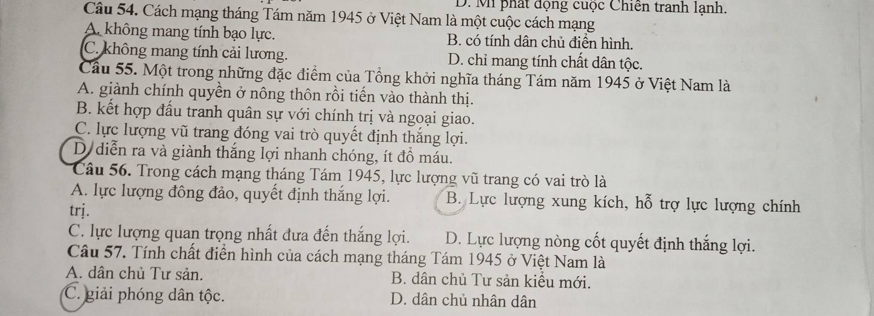 D. Mi phát động cuộc Chiến tranh lạnh.
Câu 54. Cách mạng tháng Tám năm 1945 ở Việt Nam là một cuộc cách mạng
A không mang tính bạo lực. B. có tính dân chủ điển hình.
C. không mang tính cải lương. D. chỉ mang tính chất dân tộc.
Cầu 55. Một trong những đặc điểm của Tổng khởi nghĩa tháng Tám năm 1945 ở Việt Nam là
A. giành chính quyền ở nông thôn rồi tiến vào thành thị.
B. kết hợp đấu tranh quân sự với chính trị và ngoại giao.
C. lực lượng vũ trang đóng vai trò quyết định thắng lợi.
D diễn ra và giành thắng lợi nhanh chóng, ít đồ máu.
Câu 56. Trong cách mạng tháng Tám 1945, lực lượng vũ trang có vai trò là
A. lực lượng đông đảo, quyết định thắng lợi. B. Lực lượng xung kích, hỗ trợ lực lượng chính
trj.
C. lực lượng quan trọng nhất đưa đến thắng lợi. D. Lực lượng nòng cốt quyết định thắng lợi.
Câu 57. Tính chất điển hình của cách mạng tháng Tám 1945 ở Việt Nam là
A. dân chủ Tư sản. B. dân chủ Tư sản kiểu mới.
C. giải phóng dân tộc. D. dân chủ nhân dân