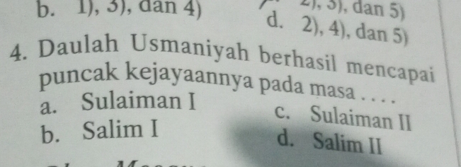 21,3) , dan 5)
b. 1), 3), dan 4) d. 2),4) , dan 5)
4. Daulah Usmaniyah berhasil mencapai
puncak kejayaannya pada masa . . . .
a. Sulaiman I
c. Sulaiman II
b. Salim I
d. Salim II