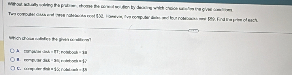 Without actually solving the problem, choose the correct solution by deciding which choice satisfies the given conditions.
Two computer disks and three notebooks cost $32. However, five computer disks and four notebooks cost $59. Find the price of each.
Which choice satisfies the given conditions?
A. computer disk =$7; noteboo x=$6
B. computer disk =$6; notebook =$7
C. computer dis x =$5; notebook =$8