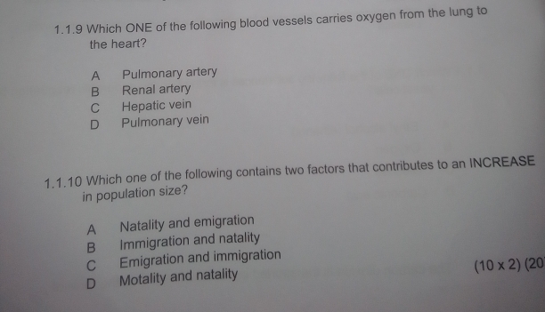 Which ONE of the following blood vessels carries oxygen from the lung to
the heart?
A Pulmonary artery
B Renal artery
C Hepatic vein
D Pulmonary vein
1.1.10 Which one of the following contains two factors that contributes to an INCREASE
in population size?
A Natality and emigration
B Immigration and natality
C Emigration and immigration
(10* 2)(20
D Motality and natality