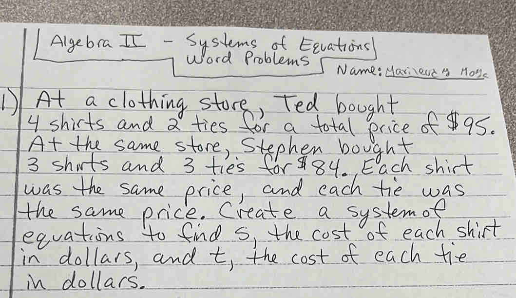 Algebra II - Systems of Eevations 
Word Problems Name: Mar,est y Hoys 
1)At a clothing store, Ted bought
4 shirts and a ties for a total price of 95. 
At the same store, Stephen bought
3 shuts and 3 ties for 84. Each shirt 
was the same price, and each tie was 
the same price. Create a systemof 
equations to find s, the cost of each shirt 
in dollars, and t, the cost of each tie 
in dollars.