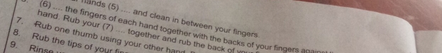 ands (5) .... and clean in between your fingers 
. (6) .... the fingers of each hand together with the backs of your fingers anain 
hand. Rub your (7) .... together and rub the back of r 
7. Rub one thumb using your other han 
8. Rub the tips of your fir 
9. Rinse