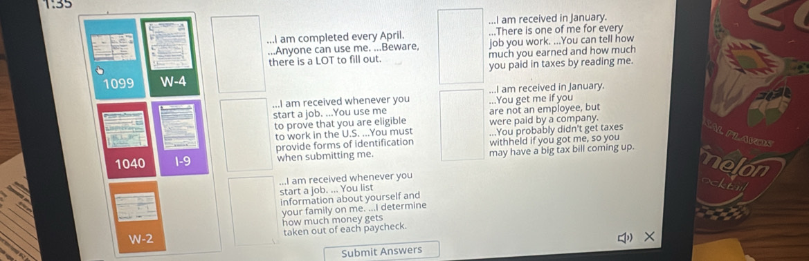 1:35 
...I am received in January. 
...I am completed every April. ...There is one of me for every 
...Anyone can use me. ...Beware, job you work. ...You can tell how 
there is a LOT to fill out. much you earned and how much 
1099 W-4 you paid in taxes by reading me. 
...I am received in January. 
...I am received whenever you ...You get me if you 
start a job. ...You use me are not an employee, but 
to prove that you are eligible were paid by a company. 
to work in the U.S. ...You must ...You probably didn't get taxes 
SALPLAVOS 
provide forms of identification withheld if you got me, so you
1040 e when submitting me. may have a big tax bill coming up. melon 
...I am received whenever you 
start a job. ... You list 
ockta 
information about yourself and 
your family on me. ...I determine 
how much money gets
W-2 taken out of each paycheck. 
q × 
Submit Answers