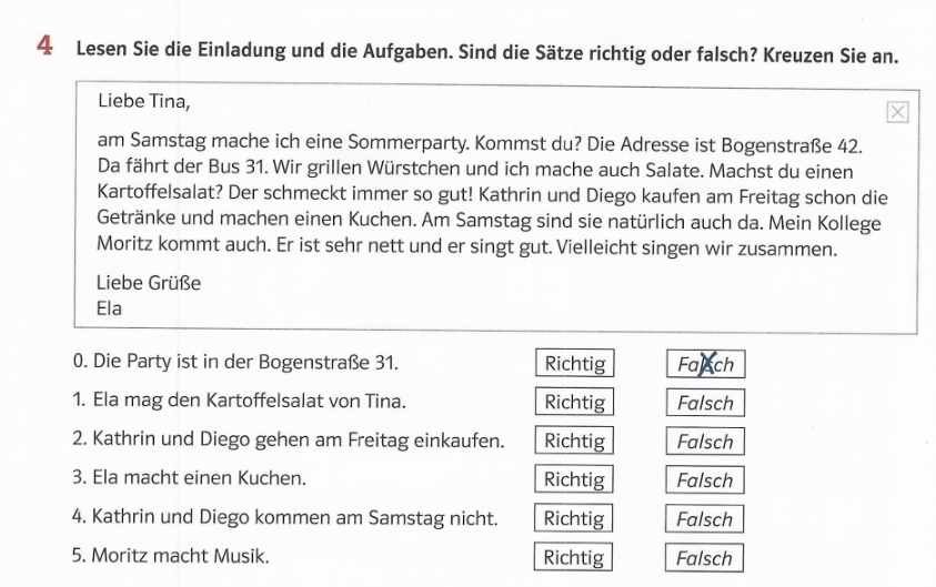 Lesen Sie die Einladung und die Aufgaben. Sind die Sätze richtig oder falsch? Kreuzen Sie an.
Liebe Tina,
am Samstag mache ich eine Sommerparty. Kommst du? Die Adresse ist Bogenstraße 42.
Da fährt der Bus 31. Wir grillen Würstchen und ich mache auch Salate. Machst du einen
Kartoffelsalat? Der schmeckt immer so gut! Kathrin und Diego kaufen am Freitag schon die
Getränke und machen einen Kuchen. Am Samstag sind sie natürlich auch da. Mein Kollege
Moritz kommt auch. Er ist sehr nett und er singt gut. Vielleicht singen wir zusammen.
Liebe Grüße
Ela
0. Die Party ist in der Bogenstraße 31. Richtig Falsch
1. Ela mag den Kartoffelsalat von Tina. Richtig Falsch
2. Kathrin und Diego gehen am Freitag einkaufen. Richtig Falsch
3. Ela macht einen Kuchen. Richtig Falsch
4. Kathrin und Diego kommen am Samstag nicht. Richtig Falsch
5. Moritz macht Musik. Richtig Falsch