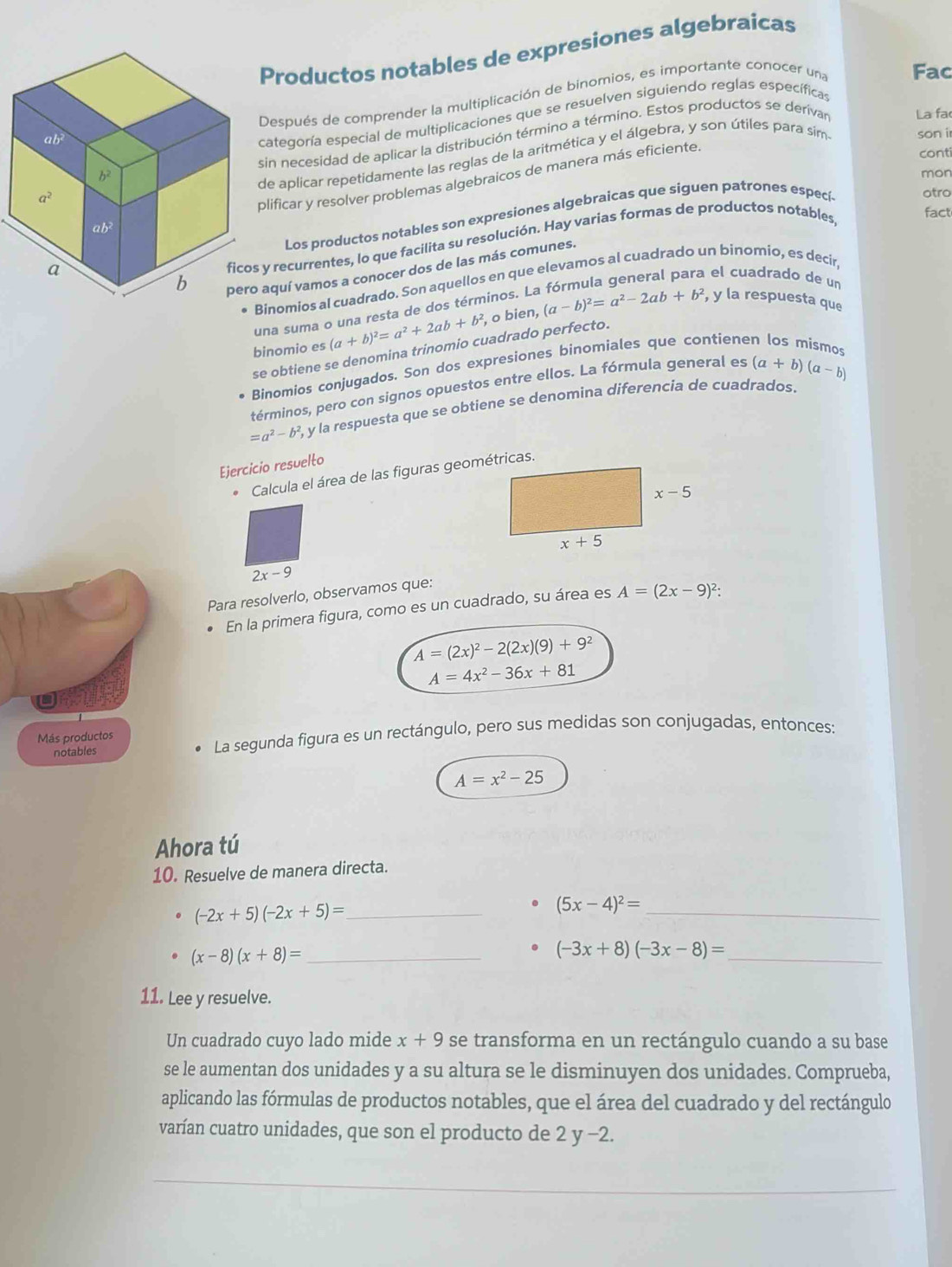 Productos notables de expresiones algebraicas
Después de comprender la multiplicación de binomios, es importante conocer una Fac
sin necesidad de aplicar la distribución término a término. Estos productos se derivar La fa
categoría especial de multiplicaciones que se resuelven siguiendo reglas específicas
conti
de aplicar repetidamente las reglas de la aritmética y el álgebra, y son útiles para sim son i
mon
plificar y resolver problemas algebraicos de manera más eficiente
fact
Los productos notables son expresiones algebraicas que siguen patrones especí
otro
y recurrentes, lo que facilita su resolución. Hay varias formas de productos notables
aquí vamos a conocer dos de las más comunes.
el cuadrado de un
•Binomios al cuadrado. Son aquellos en que elevamos al cuadrado un binomio, es decir
una suma o una resta de dos términos. La
binomio es (a+b)^2=a^2+2ab+b^2 o bien, (a-b)^2=a^2-2ab+b^2 , y la respuesta que
se obtiene se denomina trinomio cuadrado perfecto.
Binomios conjugados. Son dos expresiones binomiales que contiene
términos, pero con signos opuestos entre ellos. La fórmula general es (a+b)(a-b)
=a^2-b^2 , y la respuesta que se obtiene se denomina diferencía de cuadrados.
Ejercicio resuelto
* Calcula el área de las figuras geométricas.
2x-9
Para resolverlo, observamos que:
En la primera figura, como es un cuadrado, su área es A=(2x-9)^2:
A=(2x)^2-2(2x)(9)+9^2
A=4x^2-36x+81
Más productos
notables La segunda figura es un rectángulo, pero sus medidas son conjugadas, entonces:
A=x^2-25
Ahora tú
10. Resuelve de manera directa.
(-2x+5)(-2x+5)= _
_ (5x-4)^2=
(x-8)(x+8)= _
_ (-3x+8)(-3x-8)=
11. Lee y resuelve.
Un cuadrado cuyo lado mide x+9 se transforma en un rectángulo cuando a su base
se le aumentan dos unidades y a su altura se le disminuyen dos unidades. Comprueba,
aplicando las fórmulas de productos notables, que el área del cuadrado y del rectángulo
varían cuatro unidades, que son el producto de 2 y −2.