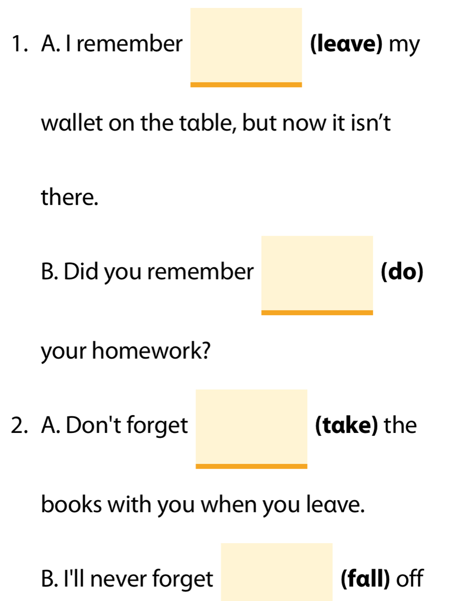 I remember (leave) my
wallet on the table, but now it isn't
there.
B. Did you remember (do)
your homework?
2. A. Don't forget (take) the
books with you when you leave.
B. I'll never forget (fall) off