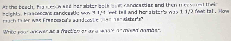 At the beach, Francesca and her sister both built sandcastles and then measured their 
heights. Francesca's sandcastle was 3 1/4 feet tall and her sister's was 1 1/2 feet tall. How 
much taller was Francesca's sandcastle than her sister's? 
Write your answer as a fraction or as a whole or mixed number.