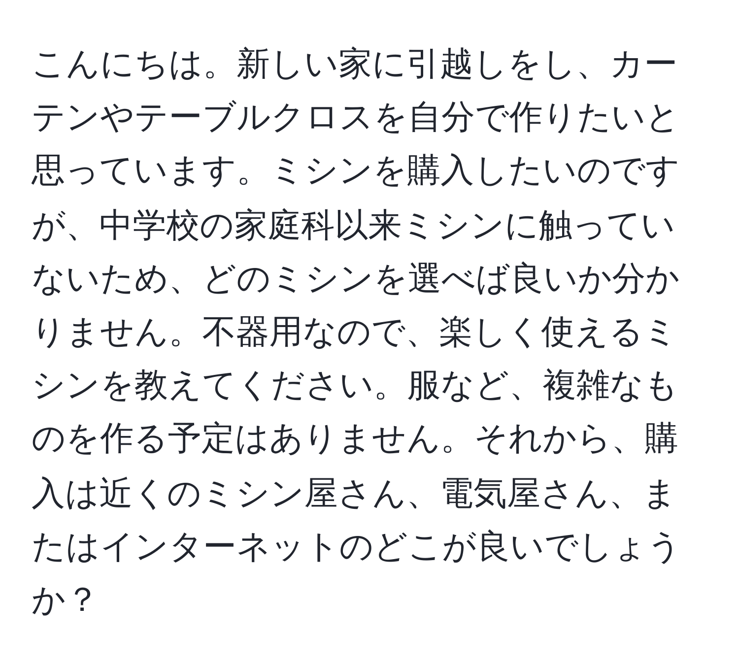 こんにちは。新しい家に引越しをし、カーテンやテーブルクロスを自分で作りたいと思っています。ミシンを購入したいのですが、中学校の家庭科以来ミシンに触っていないため、どのミシンを選べば良いか分かりません。不器用なので、楽しく使えるミシンを教えてください。服など、複雑なものを作る予定はありません。それから、購入は近くのミシン屋さん、電気屋さん、またはインターネットのどこが良いでしょうか？