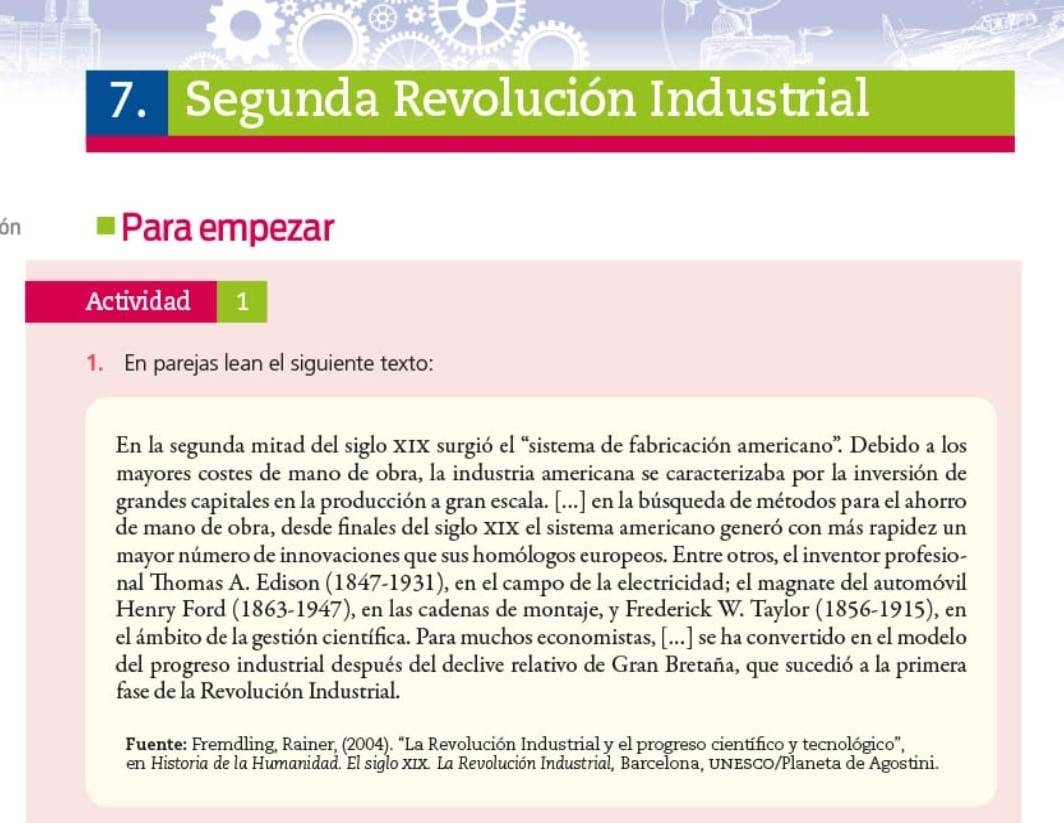 Segunda Revolución Industrial 
ón Para empezar 
Actividad 1 
1. En parejas lean el siguiente texto: 
En la segunda mitad del siglo XIX surgió el “sistema de fabricación americano”. Debido a los 
mayores costes de mano de obra, la industria americana se caracterizaba por la inversión de 
grandes capitales en la producción a gran escala. [...] en la búsqueda de métodos para el ahorro 
de mano de obra, desde finales del siglo XIX el sistema americano generó con más rapidez un 
mayor número de innovaciones que sus homólogos europeos. Entre otros, el inventor profesio- 
nal Thomas A. Edison (1847-1931), en el campo de la electricidad; el magnate del automóvil 
Henry Ford (1863-1947), en las cadenas de montaje, y Frederick W. Taylor (1856-1915), en 
el ámbito de la gestión científica. Para muchos economistas, [...] se ha convertido en el modelo 
del progreso industrial después del declive relativo de Gran Bretaña, que sucedió a la primera 
fase de la Revolución Industrial. 
Fuente: Fremdling, Rainer, (2004). "La Revolución Industrial y el progreso científico y tecnológico”, 
en Historia de la Humanidad. El siglo XIX. La Revolución Industrial, Barcelona, UNESCO/Planeta de Agostini.