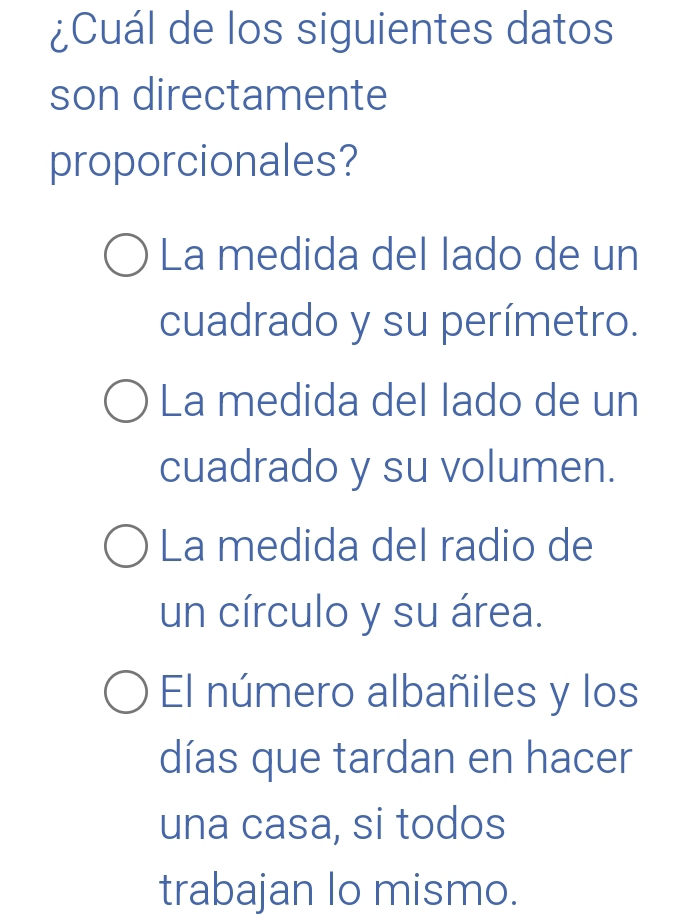 ¿Cuál de los siguientes datos
son directamente
proporcionales?
La medida del lado de un
cuadrado y su perímetro.
La medida del lado de un
cuadrado y su volumen.
La medida del radio de
un círculo y su área.
El número albañiles y los
días que tardan en hacer
una casa, si todos
trabajan lo mismo.