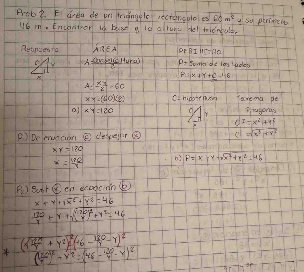 Prob2. EI drea de on triangolo rectangolo es 60m^2 y so perimetro 
j6 m. Encontrar la base g la alruna cel triangulo. 
Respuesta AREA PERI HETRO
A= (base)(altura)/2 
P= Soma de los lados
P=X+Y+C=46
A= xy/2 =60
XY=(60)(2) hipotehusa Teorema de
c=
a) XY=120 Y Pitagoras
X
c^2=x^2+y^2
Ai ) De ecuacion @ despear ⑧
C=sqrt(x^2+y^2)
xy=120
x= 120/y 
b) P=x+y+sqrt(x^2+y^2)=46
P_2) sost ⑥en ecoacion ⑥
x+y+sqrt(x^2+y^2)=46
 120/r +r+sqrt((frac 120)r)^2+r^2=46
(xsqrt(frac 120)y+y^2)^2=(46- 120/y -y)^2
( 120/y )^2+y^2=(46- 120/y -y)^2