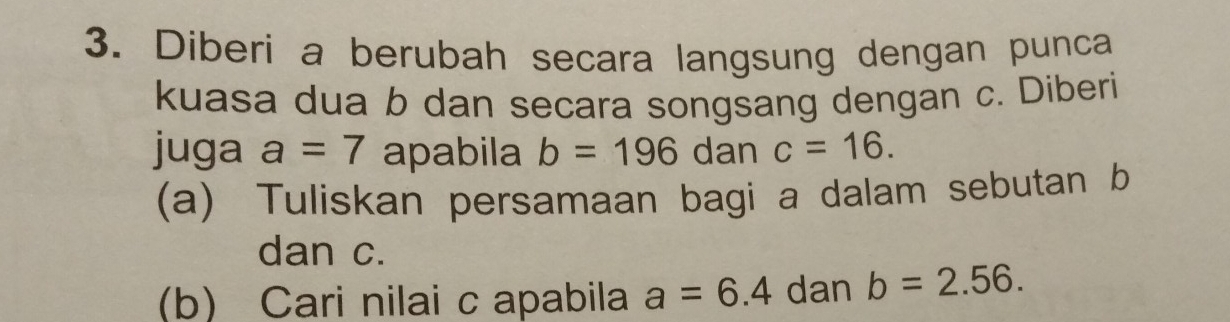 Diberi a berubah secara langsung dengan punca 
kuasa dua b dan secara songsang dengan c. Diberi 
juga a=7 apabila b=196 dan c=16. 
(a) Tuliskan persamaan bagi a dalam sebutan b
dan c. 
(b) Cari nilai c apabila a=6.4 dan b=2.56.