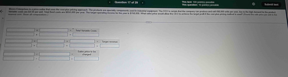 This test: 100 point's) possible Submit test 
This question: 10 point(s) possible 
Moore Enterprises is a price-setter that uses the cosl-plus pricing approach. The products are specialty components used in industrial equipment. The CEO is certain that the company can produce and sell 498,000 units per year, due to the high demand for the produc 
Variable costs are $4.50 per unit. Total fixed costs are $850,000 per year. The target operating income for the year is $158.000. What sales price would allow the CEO to achove the target profit if the cost-plus pricing method is used? (Round the sale prics per unit to th 
msanust cent. Show all computations. 
Total Variable Costs 
Target revenue 

Sales price to be 
charged