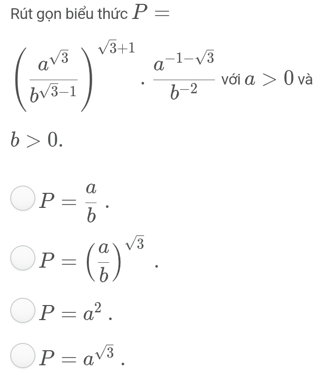 Rút gọn biểu thức P=
( a^(sqrt(3))/b^(sqrt(3)-1) )^sqrt(3)+1·  (a^(-1-sqrt(3)))/b^(-2)  với a>0 và
b>0.
P= a/b .
P=( a/b )^sqrt(3).
P=a^2.
P=a^(sqrt(3)).