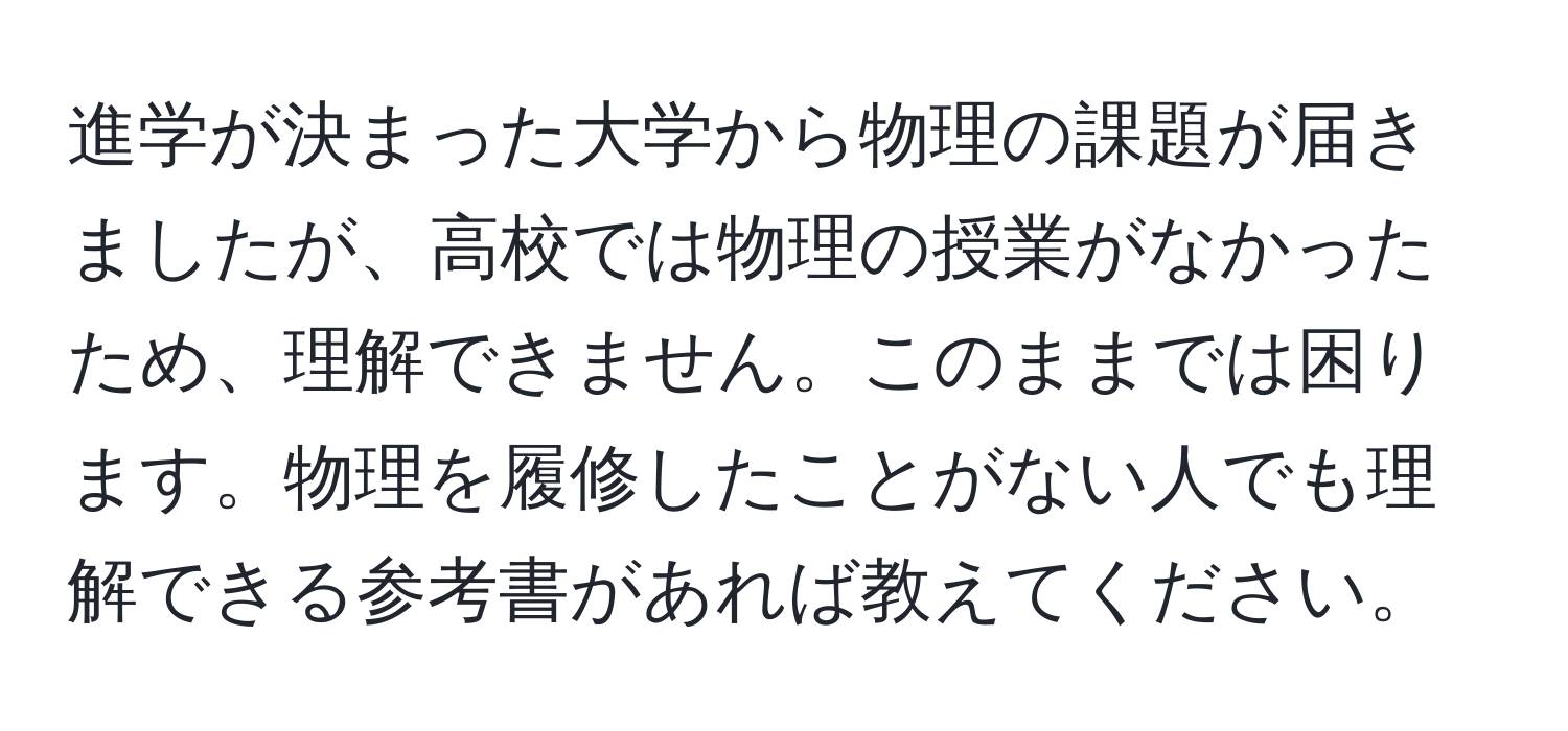 進学が決まった大学から物理の課題が届きましたが、高校では物理の授業がなかったため、理解できません。このままでは困ります。物理を履修したことがない人でも理解できる参考書があれば教えてください。