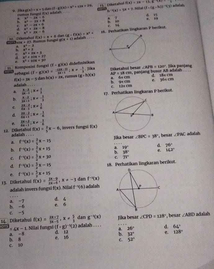 Jika g(x)=x+5 dan (f+g)(x)=x^2+12x+29, HOT h^(-1)(x)=5x+7. Nila (f=(g-h))^-1(3) adalah
rumus fungsi f(x) adalah . . . . 15. Diketahui
f(x)=2x-13,g'(x)-5
a x^2-2x-6 d. 15
b. x^2-2x+8 a. 7
c. x^2-2x+6 b. 10 e. 19
d. x^2+2x-8
e. x^3+2x-6 c. 14
16. Perhatikan lingkaran P berikut.
10.  Diketahui g(x+1)
00t10 x+27 Rumus fungsi f(x)=x+6 dan (g-f)(x)=x^2+ adalah . . . .
a. x^2-2
b. x^2+2
c. x^2+2x+3
d. x^2+10x+27
e. x^2+10x+30
11.  Komposisi fungsi (fcirc g)(x) didefinisikan
sebagai (fcirc g)(x)= (-12x-11)/3x+1 ;x!= - 1/3 . Jika Diketahui besar ∠ APB=120°. Jika panjang
f(x)=3x-5 dan h(x)=2x τ, rumus (gcirc h)(x) AP=18cm , panjang busur AB adalah . . . .
a. 6π cm d. 18π cm
adalah b. 9π cm e. 36π cm
a.  (x-2)/3x-1 ;x!=  1/3  C. 12π cm
b.  (x-2)/3x+1 ;x!= - 1/3  17. Perhatikan lingkaran P berikut.
c.  (2x-2)/6x-1 ;x!=  1/6 
d.  (2x-2)/6x+1 ;x!= - 1/6 
e.  (2x+2)/6x+1 ;x!= - 1/6 
12. Diketahui f(x)= 2/5 x-6 , invers fungsi f(x)
adalah . . . .
a. f^(-1)(x)= 2/5 x-15 Jika besar ∠ BPC=38° , besar ∠ PAC adalah
b. f^(-1)(x)= 2/5 x+15
a. 19° d. 76°
b. 38° e. 142°
c. f^(-1)(x)= 5/2 x+30
c. 71°
d. f^(-1)(x)= 5/2 x-15
18. Perhatikan lingkaran berikut.
e. f^(-1)(x)= 5/2 x+15
13. Diketahui f(x)= (3x-9)/2x+6 ,x!= -3 dan f^(-1)(x)
adalah invers fungsi f(x). Nilai f^(-1)(6) adalah
a. -7 d. 4
b. -6 e. 6
c. -5 
14. Diketahui f(x)= (2x+7)/3x-5 ,x!=  5/3  dan g^(-1)(x) Jika besar ∠ CPD=128° , besar ∠ ABD adalah
1OT =4x-1. Nilai fungsi (fcirc g)^-1(2) adalah . . . .
a. -8 d. 12 a. 26° d. 64°
b. 8 e. 16 b. 32° e. 128°
c. 52°
C. 10