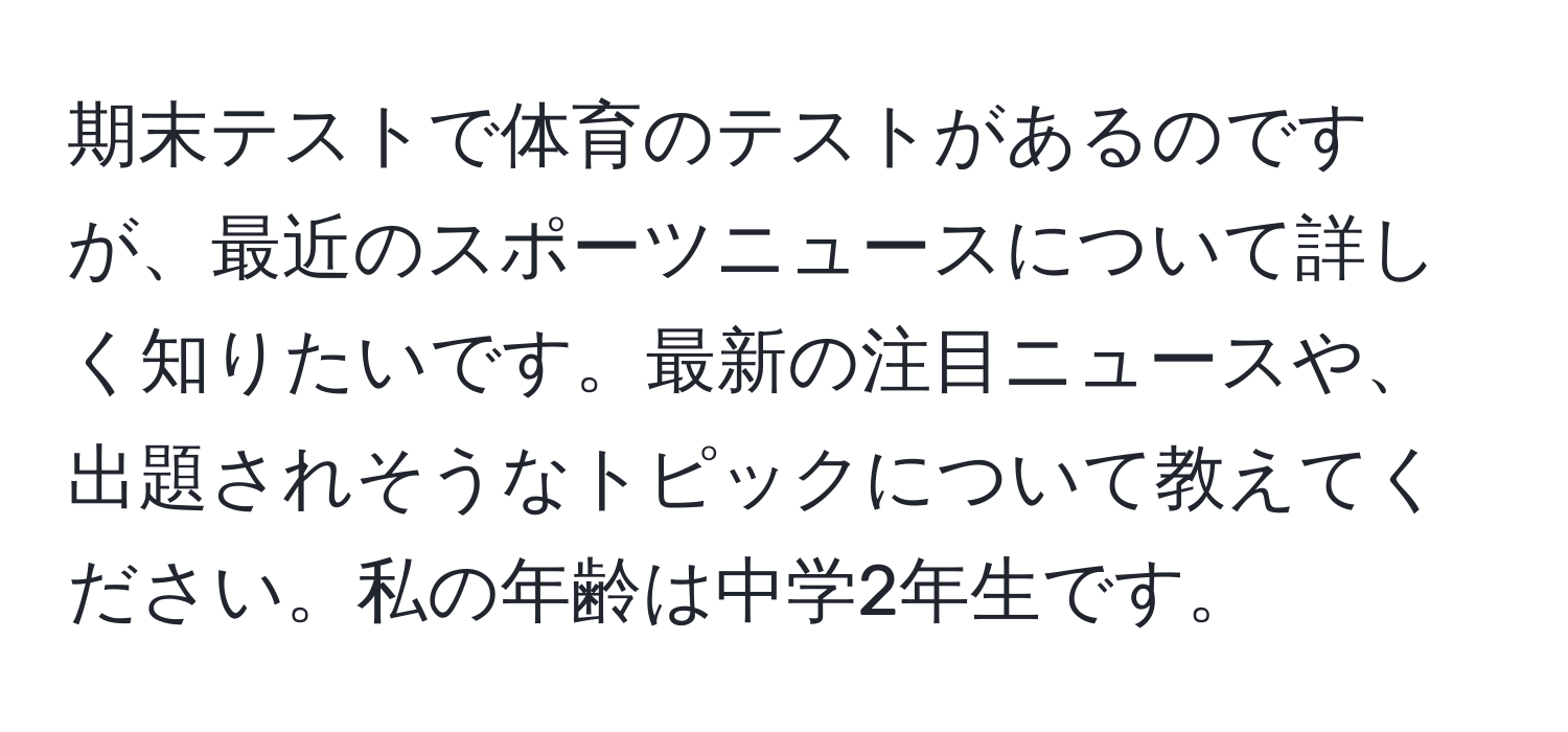 期末テストで体育のテストがあるのですが、最近のスポーツニュースについて詳しく知りたいです。最新の注目ニュースや、出題されそうなトピックについて教えてください。私の年齢は中学2年生です。