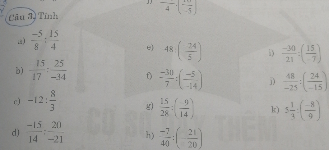 frac 4· (frac -5)
Câu 3, Tính 
a)  (-5)/8 : 15/4 
e) -48:( (-24)/5 )
i)  (-30)/21 :( 15/-7 )
b)  (-15)/17 : 25/-34 
f)  (-30)/7 :( (-5)/-14 )
j)  48/-25 :( 24/-15 )
c) -12: 8/3 
g)  15/28 :( (-9)/14 )
k) 5 1/3 :( (-8)/9 )
d)  (-15)/14 : 20/-21 
h)  (-7)/40 :(- 21/20 )