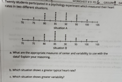 WORKSHEET # 9 PD GROUP# DA 
1. Twenty students participated in a psychology experiment which measured their heart 
rates in two different situation 
situation A 
situation B 
a. What are the appropriate measures of center and variability to use with the 
data? Explain your reasoning. 
b. Which situation shows a greater typical heart rate? 
c. Which situation shows greater variability?