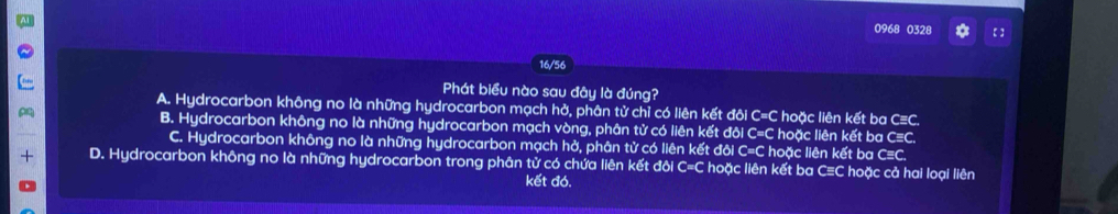 0968 0328 a
16/56
Phát biểu nào sau đây là đúng?
A. Hydrocarbon không no là những hydrocarbon mạch hở, phân tử chỉ có liên kết đôi C=C hoặc liên kết ba C≡C.
B. Hydrocarbon không no là những hydrocarbon mạch vòng, phân tử có liên kết đôi C=C hoặc liên kết ba C=C.
C. Hydrocarbon không no là những hydrocarbon mạch hở, phân tử có liên kết đôi C=C hoặc liên kết ba C≡C.
D. Hydrocarbon không no là những hydrocarbon trong phân tử có chứa liên kết đôi C=C hoặc liên kết ba C≡C hoặc cả hai loại liên
kết đó.