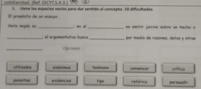 cotidianidad. (Ref. OICYT.5.4.3.)
1. Liene los espacios vacíos para dar sentido al concepto. 10 dificultades
El propósito de un ensayo.
Varia según su _: en el _es emitir juícios sobre un hecho a
_el argumentativo busca _por medio de razones, datos y otras
_. Opciones
utilizados sinónimos fenómeno convencer crítico
ponentes evidencias tipo retórica persuadir