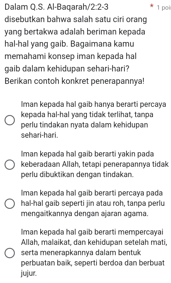 Dalam Q.S. Al-Baqarah/ 2:2-3 1 poi
disebutkan bahwa salah satu ciri orang
yang bertakwa adalah beriman kepada
hal-hal yang gaib. Bagaimana kamu
memahami konsep iman kepada hal
gaib dalam kehidupan sehari-hari?
Berikan contoh konkret penerapannya!
Iman kepada hal gaib hanya berarti percaya
kepada hal-hal yang tidak terlihat, tanpa
perlu tindakan nyata dalam kehidupan
sehari-hari.
Iman kepada hal gaib berarti yakin pada
keberadaan Allah, tetapi penerapannya tidak
perlu dibuktikan dengan tindakan.
Iman kepada hal gaib berarti percaya pada
hal-hal gaib seperti jin atau roh, tanpa perlu
mengaitkannya dengan ajaran agama.
Iman kepada hal gaib berarti mempercayai
Allah, malaikat, dan kehidupan setelah mati,
serta menerapkannya dalam bentuk
perbuatan baik, seperti berdoa dan berbuat
jujur.