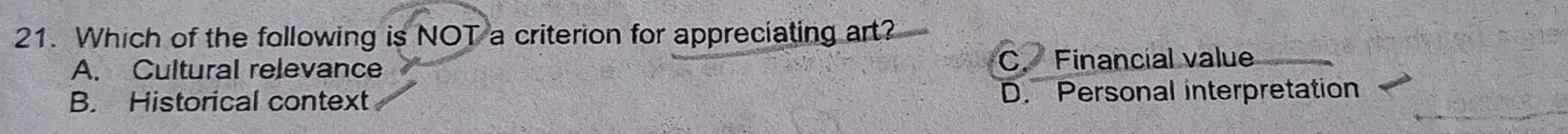 Which of the following is NOT a criterion for appreciating art?
A. Cultural relevance C. Financial value
B. Historical context D. Personal interpretation