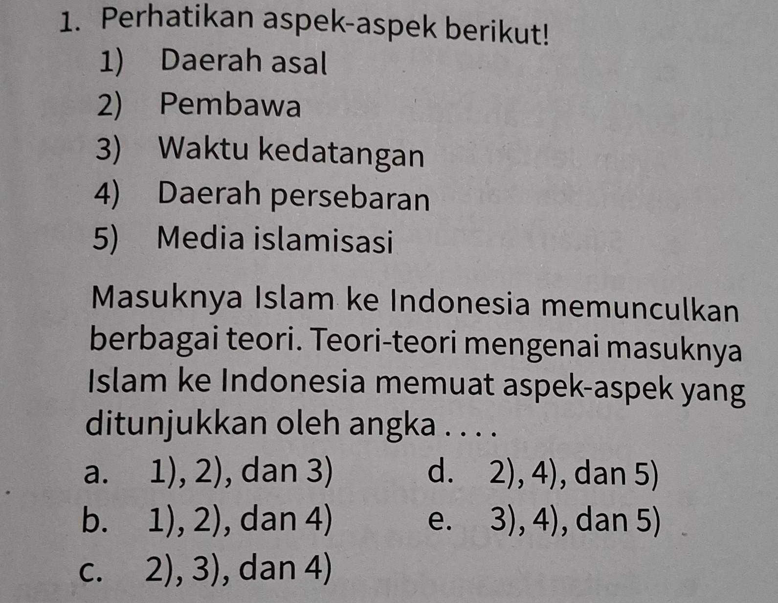 Perhatikan aspek-aspek berikut!
1) Daerah asal
2) Pembawa
3) Waktu kedatangan
4) Daerah persebaran
5) Media islamisasi
Masuknya Islam ke Indonesia memunculkan
berbagai teori. Teori-teori mengenai masuknya
Islam ke Indonesia memuat aspek-aspek yang
ditunjukkan oleh angka . . . .
a. 1),2) , dan 3) d. 2),4) , dan 5)
b. 1 1),2) , dan 4) e. 3),4) , dan 5)
C. 2),3) , dan 4)