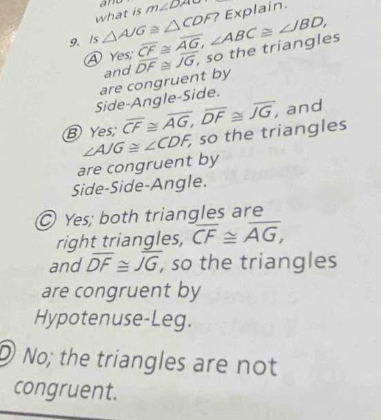 and
what is m∠ DAO
? Explain.
9. /s △ AJG≌ △ CDF overline CF≌ overline AG, ∠ ABC≌ ∠ JBD,
④ Yes; overline DF≌ overline JG, , so the triangles
and
are congruent by
Side-Angle-Side.
B Yes; overline CF≌ overline AG, overline DF≌ overline JG, and
are congruent by ∠ AJG≌ ∠ CDF, so the triangles
Side-Side-Angle.
Yes; both triangles are
right triangles, overline CF≌ overline AG, 
and overline DF≌ overline JG, , so the triangles
are congruent by
Hypotenuse-Leg.
D No; the triangles are not
congruent.