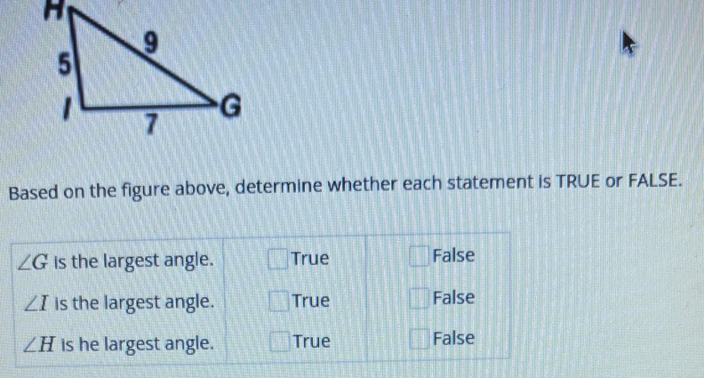 Based on the figure above, determine whether each statement is TRUE or FALSE.
∠ G is the largest angle. True False
∠ I is the largest angle. True False
∠ H is he largest angle. True False