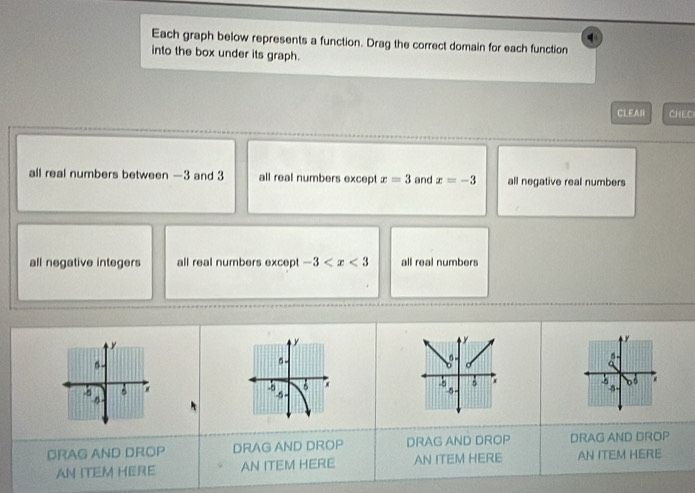 Each graph below represents a function. Drag the correct domain for each function
into the box under its graph.
CLEA CHEC
all real numbers between —3 and 3 all real numbers except x=3 and x=-3 all negative real numbers
all negative integers all real numbers except -3 all real numbers
y

D 5
DRAG AND DROP DRAG AND DROP DRAG AND DROP DRAG AND DROP
AN ITEM HERE AN ITEM HERE AN ITEM HERE AN ITEM HERE