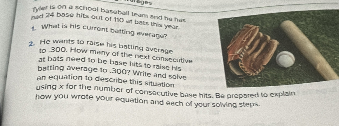 erages 
Tyler is on a school baseball team and he has 
had 24 base hits out of 110 at bats this year. 
1. What is his current batting average? 
2. He wants to raise his batting average 
to . 300. How many of the next consecutive 
at bats need to be base hits to raise his 
batting average to . 300? Write and solve 
an equation to describe this situation 
using x for the number of consecutive base hits. Be prepared to explain 
how you wrote your equation and each of your solving steps.