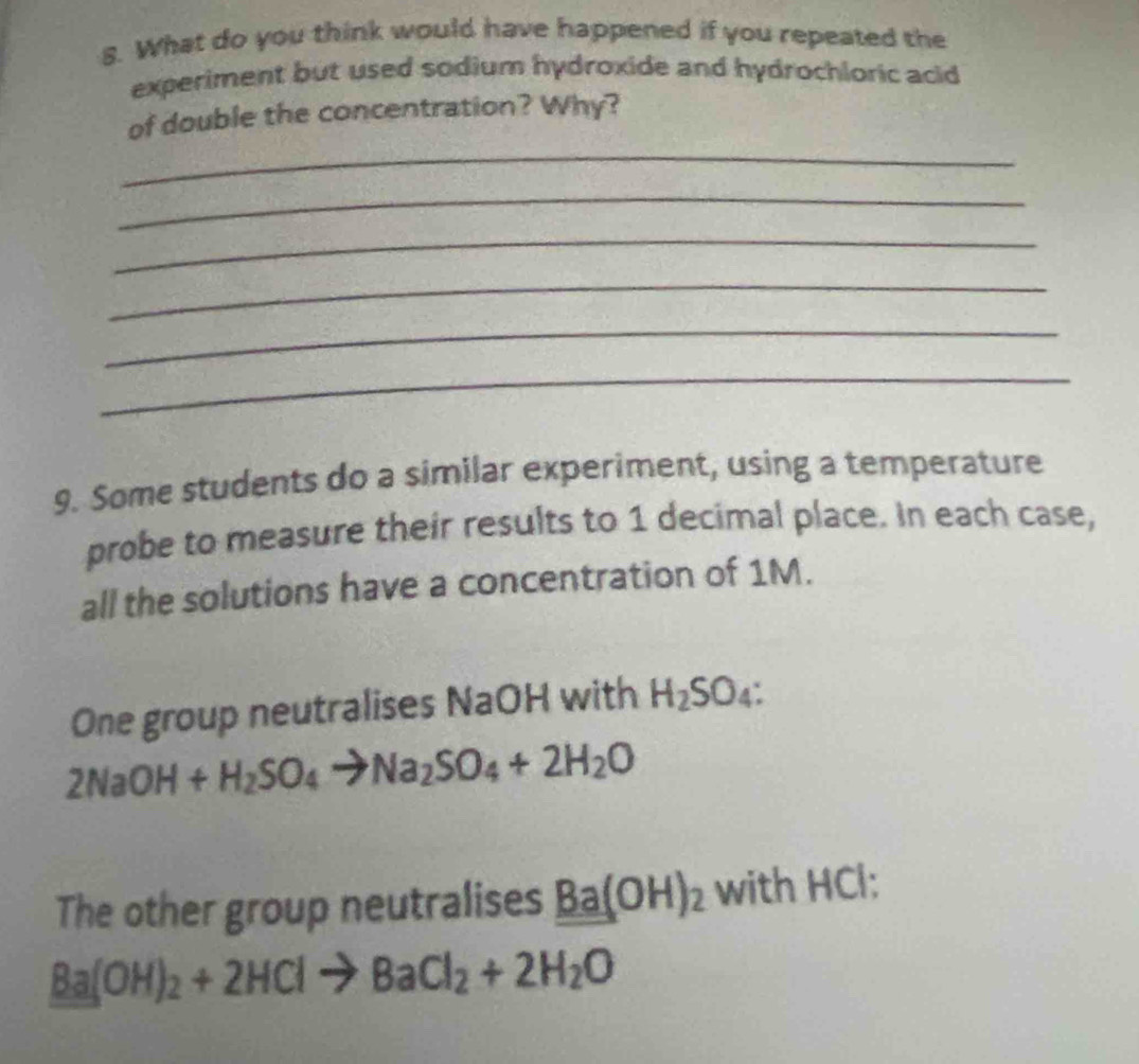 What do you think would have happened if you repeated the 
experiment but used sodium hydroxide and hydrochloric acid 
_ 
of double the concentration? Why? 
_ 
_ 
_ 
_ 
_ 
9. Some students do a similar experiment, using a temperature 
probe to measure their results to 1 decimal place. In each case, 
all the solutions have a concentration of 1M. 
One group neutralises NaOH with H_2SO_4 :
2NaOH+H_2SO_4to Na_2SO_4+2H_2O
The other group neutralises Ba(OH)_2 with HCl :
Ba(OH)_2+2HClto BaCl_2+2H_2O