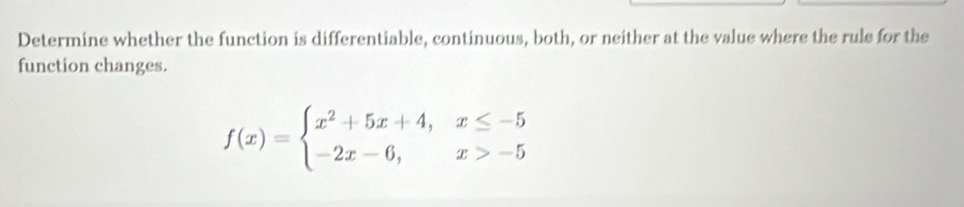 Determine whether the function is differentiable, continuous, both, or neither at the value where the rule for the 
function changes.
f(x)=beginarrayl x^2+5x+4,x≤ -5 -2x-6,x>-5endarray.